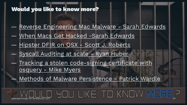 Would you like to know more?
— Reverse Engineering Mac Malware - Sarah Edwards
— When Macs Get Hacked -Sarah Edwards
— Hipster DFIR on OSX - Scott J. Roberts
— Syscall Auditing at scale - Ryan Huber
— Tracking a stolen code-signing certiﬁcate with
osquery - Mike Myers
— Methods of Malware Persistence - Patrick Wardle
@benjammingh for DevSecCon 2017 57
