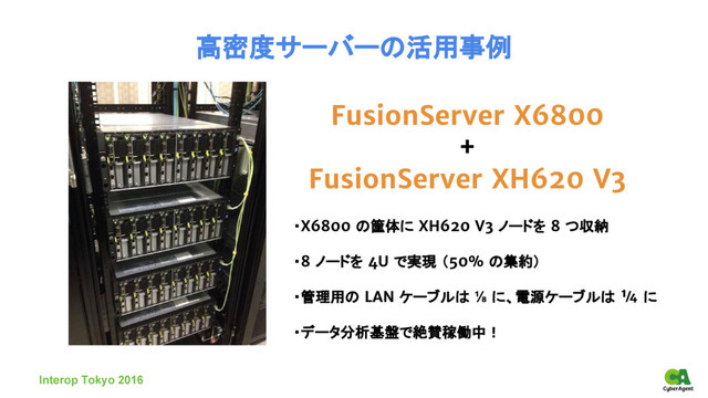 FusionServer X6800
+
FusionServer XH620 V3
高密度サーバーの活用事例
・X6800 の筐体に XH620 V3 ノードを 8 つ収納
・8 ノードを 4U で実現 （50% の集約）
・管理用の LAN ケーブルは ⅛ に、電源ケーブルは ¼ に
・データ分析基盤で絶賛稼働中！
Interop Tokyo 2016
