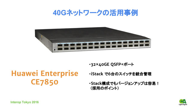 Huawei Enterprise
CE7850
40Gネットワークの活用事例
・32×40GE QSFP+ポート
・iStack で6台のスイッチを統合管理
・Stack構成でもバージョンアップは容易！
（採用のポイント）
Interop Tokyo 2016
