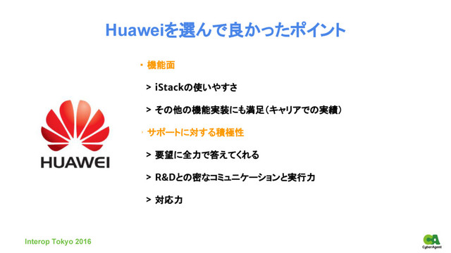 Huaweiを選んで良かったポイント
・ 機能面
　> iStackの使いやすさ
　> その他の機能実装にも満足（キャリアでの実績）
・ サポートに対する積極性
　> 要望に全力で答えてくれる
　> R&Dとの密なコミュニケーションと実行力
　> 対応力
Interop Tokyo 2016

