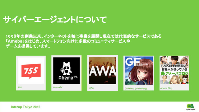 サイバーエージェントについて
1998年の創業以来、インターネットを軸に事業を展開し現在では代表的なサービスである
「Ameba」をはじめ、スマートフォン向けに多数のコミュニティサービスや
ゲームを提供しています。
Interop Tokyo 2016
