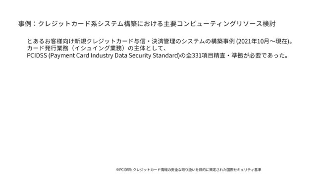 事例：クレジットカード系システム構築における主要コンピューティングリソース検討
とあるお客様向け新規クレジットカード与信・決済管理のシステムの構築事例 (2021年10月〜現在)。
カード発行業務（イシュイング業務）の主体として、
PCIDSS (Payment Card Industry Data Security Standard)の全331項目精査・準拠が必要であった。
※PCIDSS: クレジットカード情報の安全な取り扱いを目的に策定された国際セキュリティ基準
