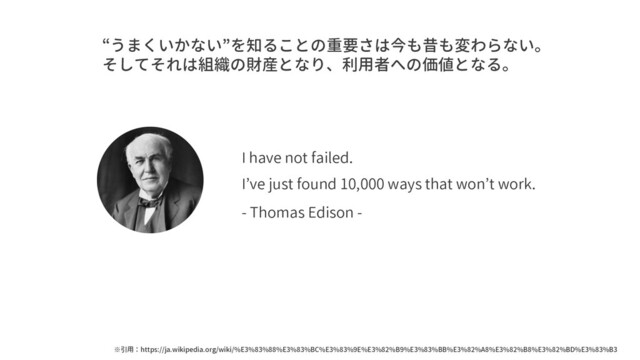 I have not failed.
I’ve just found 10,000 ways that won’t work.
- Thomas Edison -
“うまくいかない”を知ることの重要さは今も昔も変わらない。
そしてそれは組織の財産となり、利用者への価値となる。
※引用：https://ja.wikipedia.org/wiki/%E3%83%88%E3%83%BC%E3%83%9E%E3%82%B9%E3%83%BB%E3%82%A8%E3%82%B8%E3%82%BD%E3%83%B3

