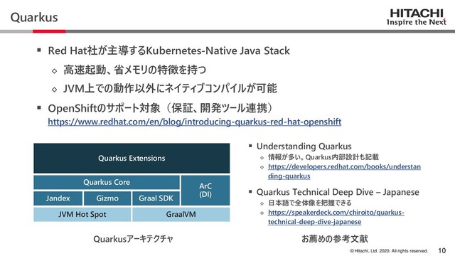 © Hitachi, Ltd. 2020. All rights reserved.
Quarkus
▪ Red Hat社が主導するKubernetes-Native Java Stack
◇ 高速起動、省メモリの特徴を持つ
◇ JVM上での動作以外にネイティブコンパイルが可能
▪ OpenShiftのサポート対象（保証、開発ツール連携）
https://www.redhat.com/en/blog/introducing-quarkus-red-hat-openshift
10
JVM Hot Spot GraalVM
Quarkus Core
Jandex Gizmo Graal SDK
ArC
(DI)
Quarkus Extensions
Quarkusアーキテクチャ
▪ Understanding Quarkus
◇ 情報が多い。Quarkus内部設計も記載
◇ https://developers.redhat.com/books/understan
ding-quarkus
▪ Quarkus Technical Deep Dive – Japanese
◇ 日本語で全体像を把握できる
◇ https://speakerdeck.com/chiroito/quarkus-
technical-deep-dive-japanese
お薦めの参考文献
