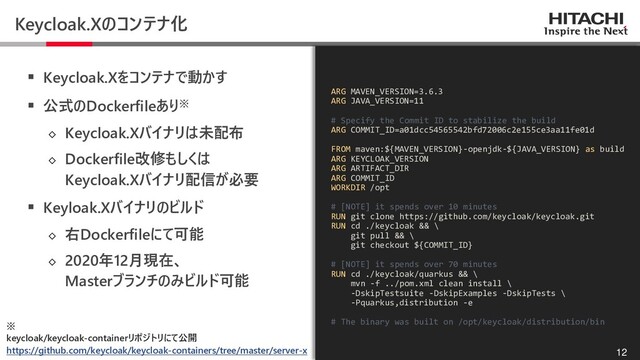 © Hitachi, Ltd. 2020. All rights reserved.
Keycloak.Xのコンテナ化
▪ Keycloak.Xをコンテナで動かす
▪ 公式のDockerfileあり※
◇ Keycloak.Xバイナリは未配布
◇ Dockerfile改修もしくは
Keycloak.Xバイナリ配信が必要
▪ Keyloak.Xバイナリのビルド
◇ 右Dockerfileにて可能
◇ 2020年12月現在、
Masterブランチのみビルド可能
12
ARG MAVEN_VERSION=3.6.3
ARG JAVA_VERSION=11
# Specify the Commit ID to stabilize the build
ARG COMMIT_ID=a01dcc54565542bfd72006c2e155ce3aa11fe01d
FROM maven:${MAVEN_VERSION}-openjdk-${JAVA_VERSION} as build
ARG KEYCLOAK_VERSION
ARG ARTIFACT_DIR
ARG COMMIT_ID
WORKDIR /opt
# [NOTE] it spends over 10 minutes
RUN git clone https://github.com/keycloak/keycloak.git
RUN cd ./keycloak && \
git pull && \
git checkout ${COMMIT_ID}
# [NOTE] it spends over 70 minutes
RUN cd ./keycloak/quarkus && \
mvn -f ../pom.xml clean install \
-DskipTestsuite -DskipExamples -DskipTests \
-Pquarkus,distribution -e
# The binary was built on /opt/keycloak/distribution/bin
※
keycloak/keycloak-containerリポジトリにて公開
https://github.com/keycloak/keycloak-containers/tree/master/server-x
