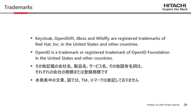 © Hitachi, Ltd. 2020. All rights reserved.
Trademarks
▪ Keycloak, OpenShift, JBoss and Wildfly are registered trademarks of
Red Hat, Inc. in the United States and other countries.
▪ OpenID is a trademark or registered trademark of OpenID Foundation
in the United States and other countries.
▪ その他記載の会社名、製品名、サービス名、その他固有名詞は、
それぞれの会社の商標または登録商標です
▪ 本発表中の文章、図では、TM、マークは表記しておりません
24
