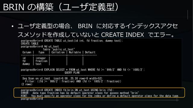 BRIN の構築（ユーザ定義型）
● ユーザ定義型の場合、 BRIN に対応するインデックスアクセ
スメソッドを作成していないと CREATE INDEX でエラー。
postgres@brin=# CREATE TABLE ut_test(id int, fd fraction, dummy text);
CREATE TABLE
postgres@brin=# \d ut_test
Table "public.ut_test"
Column | Type | Collation | Nullable | Default
--------+----------+-----------+----------+---------
id | integer | | |
fd | fraction | | |
dummy | text | | |
postgres@brin=# EXPLAIN SELECT * FROM ut_test WHERE fd >= '999/2' AND fd <= '1005/2';
QUERY PLAN
----------------------------------------------------------------------
Seq Scan on ut_test (cost=0.00..25.30 rows=5 width=52)
Filter: ((fd >= '999/2'::fraction) AND (fd <= '1005/2'::fraction))
(2 rows)
postgres@brin=# CREATE INDEX fd_brin ON ut_test USING brin (fd);
ERROR: data type fraction has no default operator class for access method "brin"
HINT: You must specify an operator class for the index or define a default operator class for the data type.
postgres@brin=#
