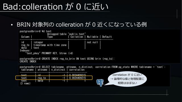 Bad:colleration が 0 に近い
● BRIN 対象列の colleration が 0 近くになっている例
postgres@brin=# \d test
Unlogged table "public.test"
Column | Type | Collation | Nullable | Default
--------+--------------------------+-----------+----------+---------
id | integer | | not null |
reg_ts | timestamp with time zone | | |
data | text | | |
Indexes:
"test_pkey" PRIMARY KEY, btree (id)
postgres@brin=# CREATE INDEX reg_ts_brin ON test USING brin (reg_ts);
CREATE INDEX
postgres@brin=# SELECT tablename, attname, n_distinct, correlation FROM pg_stats WHERE tablename = 'test';
tablename | attname | n_distinct | correlation
-----------+---------+------------+--------------
test | id | -1 | 0.0024409215
test | reg_ts | -1 | 0.0024409215
test | data | -1 | 1
(3 rows)
correlation が 0 に近い
→ 論理的な値と物理配置に
相関はほぼない
