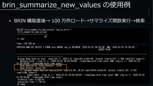 brin_summarize_new_values の使用例
● BRIN 構築直後→ 100 万件ロード→サマライズ関数実行→検索
SELECT brin_summarize_new_values('reg_ts_brin');
brin_summarize_new_values
---------------------------
80
(1 row)
Time: 176.186 ms
EXPLAIN ANALYZE SELECT * FROM test WHERE reg_ts BETWEEN '2025-01-01 00:00:00' AND '2025-01-01 01:00:00';
QUERY PLAN
-----------------------------------------------------------------------------------------------------------------
----------------------------------------
Bitmap Heap Scan on test (cost=24.11..35917.31 rows=329 width=45) (actual time=0.577..1.599 rows=277 loops=1)
Recheck Cond: ((reg_ts >= '2025-01-01 00:00:00+09'::timestamp with time zone) AND (reg_ts <= '2025-01-01
01:00:00+09'::timestamp with time zone))
Rows Removed by Index Recheck: 12139
Heap Blocks: lossy=128
-> Bitmap Index Scan on reg_ts_brin (cost=0.00..24.03 rows=12415 width=0) (actual time=0.181..0.181
rows=1280 loops=1)
Index Cond: ((reg_ts >= '2025-01-01 00:00:00+09'::timestamp with time zone) AND (reg_ts <= '2025-01-01
01:00:00+09'::timestamp with time zone))
Planning Time: 0.058 ms
Execution Time: 1.730 ms
(8 rows)
