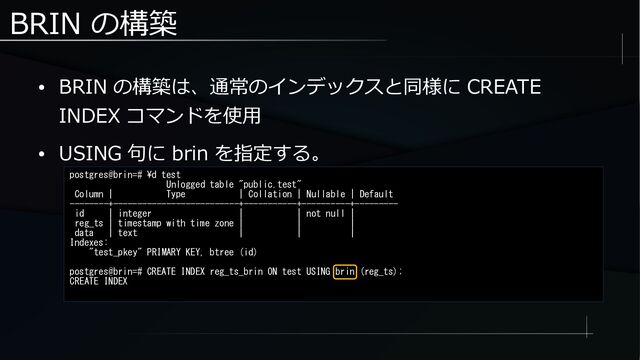 BRIN の構築
● BRIN の構築は、通常のインデックスと同様に CREATE
INDEX コマンドを使用
● USING 句に brin を指定する。
postgres@brin=# \d test
Unlogged table "public.test"
Column | Type | Collation | Nullable | Default
--------+--------------------------+-----------+----------+---------
id | integer | | not null |
reg_ts | timestamp with time zone | | |
data | text | | |
Indexes:
"test_pkey" PRIMARY KEY, btree (id)
postgres@brin=# CREATE INDEX reg_ts_brin ON test USING brin (reg_ts);
CREATE INDEX
