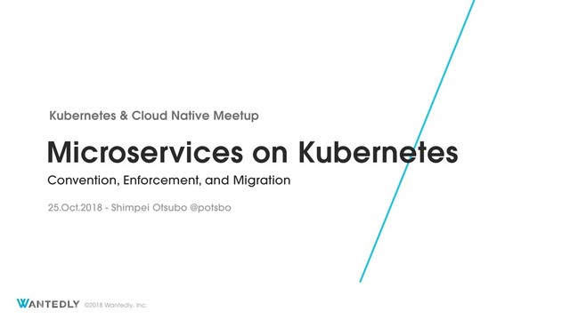 ©2018 Wantedly, Inc.
Microservices on Kubernetes
Convention, Enforcement, and Migration
Kubernetes & Cloud Native Meetup
25.Oct.2018 - Shimpei Otsubo @potsbo
