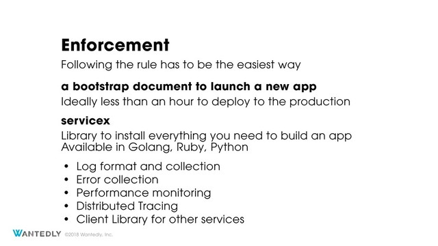 ©2018 Wantedly, Inc.
Enforcement
Library to install everything you need to build an app
servicex
• Log format and collection
• Error collection
• Performance monitoring
• Distributed Tracing
• Client Library for other services
Following the rule has to be the easiest way
Available in Golang, Ruby, Python
Ideally less than an hour to deploy to the production
a bootstrap document to launch a new app

