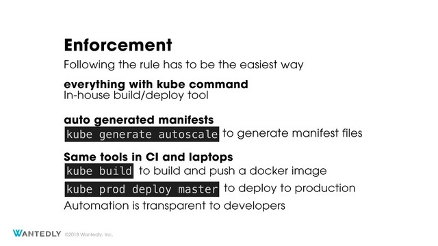 ©2018 Wantedly, Inc.
Enforcement
everything with kube command
Following the rule has to be the easiest way
In-house build/deploy tool
Same tools in CI and laptops
Automation is transparent to developers
kube build
kube prod deploy master
to build and push a docker image
to deploy to production
to generate manifest files
auto generated manifests
kube generate autoscale
