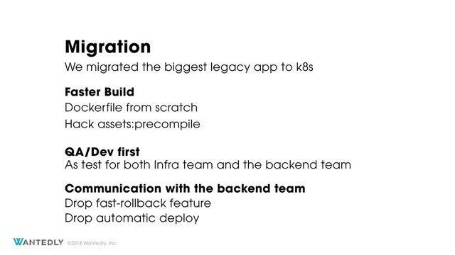©2018 Wantedly, Inc.
Migration
We migrated the biggest legacy app to k8s
Dockerfile from scratch
Faster Build
Hack assets:precompile
QA/Dev first
Communication with the backend team
Drop fast-rollback feature
Drop automatic deploy
As test for both Infra team and the backend team

