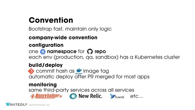 ©2018 Wantedly, Inc.
Convention
Bootstrap fast, maintain only logic
one namespace for repo
company-wide convention
each env (production, qa, sandbox) has a Kubernetes cluster
same third-party services across all services
commit hash as image tag
automatic deploy after PR merged for most apps
configuration
build/deploy
monitoring
etc…
