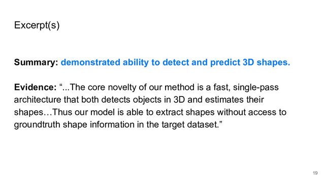 Excerpt(s)
Summary: demonstrated ability to detect and predict 3D shapes.
Evidence: “...The core novelty of our method is a fast, single-pass
architecture that both detects objects in 3D and estimates their
shapes…Thus our model is able to extract shapes without access to
groundtruth shape information in the target dataset.”
19
