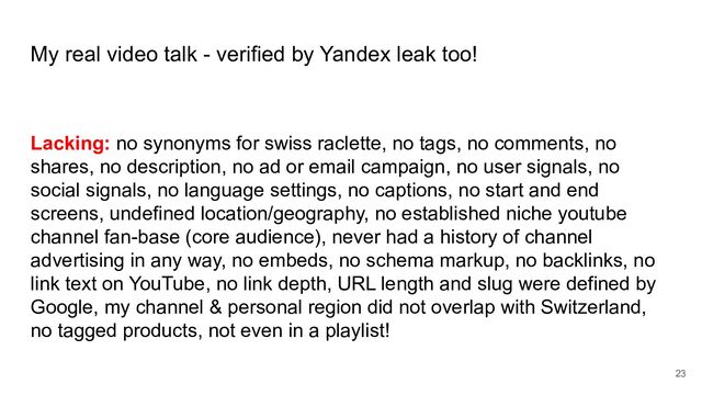 My real video talk - verified by Yandex leak too!
Lacking: no synonyms for swiss raclette, no tags, no comments, no
shares, no description, no ad or email campaign, no user signals, no
social signals, no language settings, no captions, no start and end
screens, undefined location/geography, no established niche youtube
channel fan-base (core audience), never had a history of channel
advertising in any way, no embeds, no schema markup, no backlinks, no
link text on YouTube, no link depth, URL length and slug were defined by
Google, my channel & personal region did not overlap with Switzerland,
no tagged products, not even in a playlist!
23
