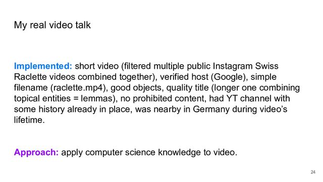 My real video talk
Implemented: short video (filtered multiple public Instagram Swiss
Raclette videos combined together), verified host (Google), simple
filename (raclette.mp4), good objects, quality title (longer one combining
topical entities = lemmas), no prohibited content, had YT channel with
some history already in place, was nearby in Germany during video’s
lifetime.
Approach: apply computer science knowledge to video.
24
