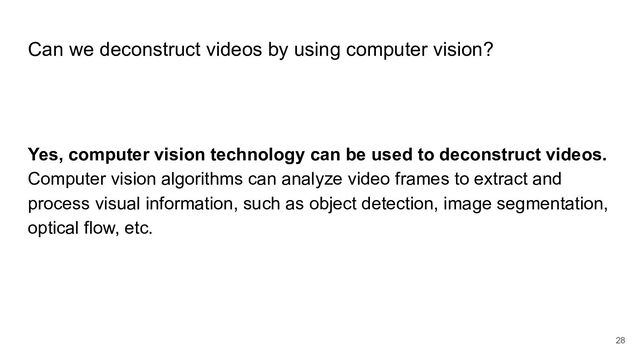 Can we deconstruct videos by using computer vision?
Yes, computer vision technology can be used to deconstruct videos.
Computer vision algorithms can analyze video frames to extract and
process visual information, such as object detection, image segmentation,
optical flow, etc.
28
