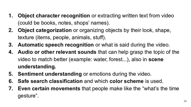 1. Object character recognition or extracting written text from video
(could be books, notes, shops’ names).
2. Object categorization or organizing objects by their look, shape,
texture (items, people, animals, stuff).
3. Automatic speech recognition or what is said during the video.
4. Audio or other relevant sounds that can help grasp the topic of the
video to match better (example: water, forest...), also in scene
understanding.
5. Sentiment understanding or emotions during the video.
6. Safe search classification and which color scheme is used.
7. Even certain movements that people make like the “what’s the time
gesture”.
30
