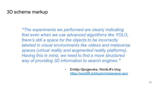 “The experiments we performed are clearly indicating
that even when we use advanced algorithms like YOLO,
there’s still a space for the objects to be incorrectly
labeled in visual environments like videos and metaverse
spaces (virtual reality and augmented reality platforms).
Having this in mind, we need to find a more structured
way of providing 3D information to search engines.”
- Emilija Gjorgjevska, WordLift’s blog
https://wordlift.io/blog/en/metaverse-seo/
3D schema markup
33
