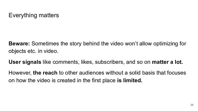 Everything matters
Beware: Sometimes the story behind the video won’t allow optimizing for
objects etc. in video.
User signals like comments, likes, subscribers, and so on matter a lot.
However, the reach to other audiences without a solid basis that focuses
on how the video is created in the first place is limited.
36
