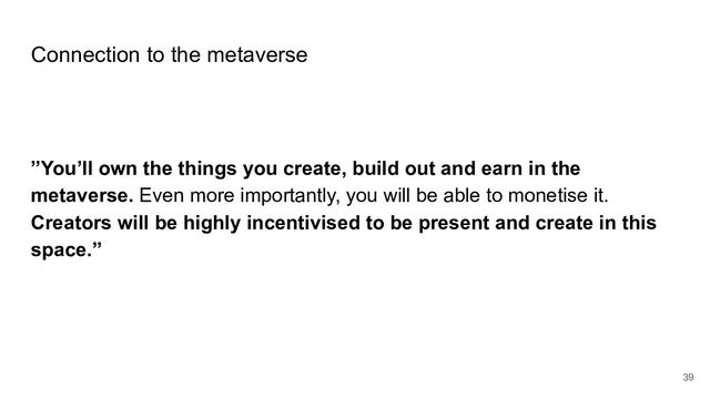 Connection to the metaverse
”You’ll own the things you create, build out and earn in the
metaverse. Even more importantly, you will be able to monetise it.
Creators will be highly incentivised to be present and create in this
space.”
39
