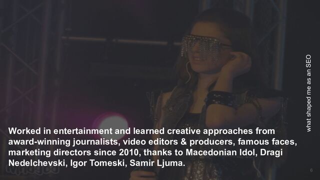 Worked in entertainment and learned creative approaches from
award-winning journalists, video editors & producers, famous faces,
marketing directors since 2010, thanks to Macedonian Idol, Dragi
Nedelchevski, Igor Tomeski, Samir Ljuma.
what shaped me as an SEO
6
