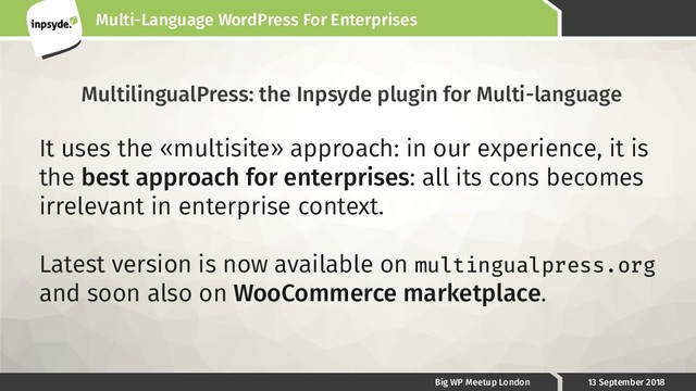 Multi-Language WordPress For Enterprises
Big WP Meetup London 13 September 2018
MultilingualPress: the Inpsyde plugin for Multi-language
It uses the «multisite» approach: in our experience, it is
the best approach for enterprises: all its cons becomes
irrelevant in enterprise context.
Latest version is now available on multingualpress.org
and soon also on WooCommerce marketplace.
