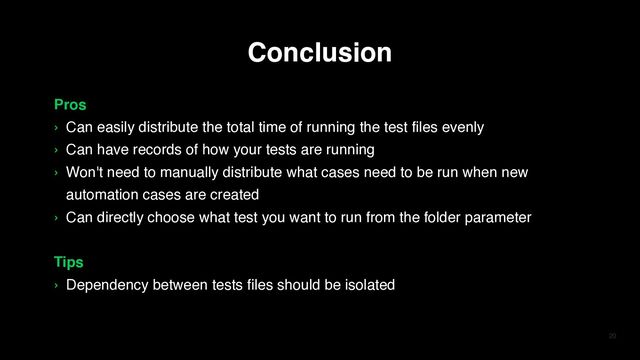 20
Pros
› Can easily distribute the total time of running the test files evenly
› Can have records of how your tests are running
› Won't need to manually distribute what cases need to be run when new
automation cases are created
› Can directly choose what test you want to run from the folder parameter
Tips
› Dependency between tests files should be isolated
Conclusion
