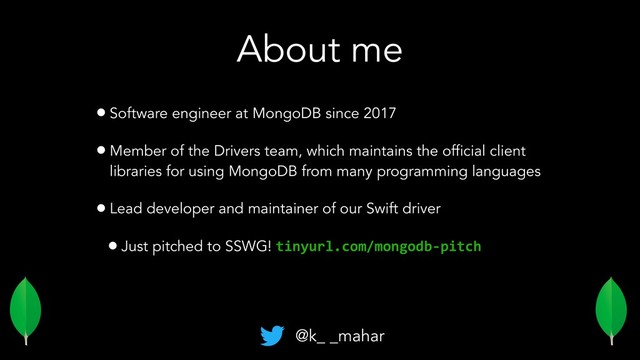 About me
•Software engineer at MongoDB since 2017
•Member of the Drivers team, which maintains the official client
libraries for using MongoDB from many programming languages
•Lead developer and maintainer of our Swift driver
•Just pitched to SSWG! tinyurl.com/mongodb-pitch
@k_ _mahar
