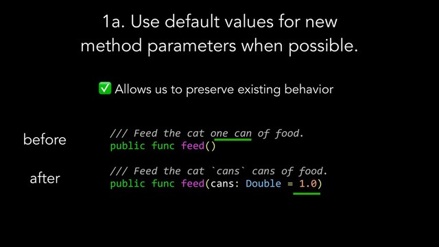✅ Allows us to preserve existing behavior
/// Feed the cat one can of food.
public func feed()
/// Feed the cat `cans` cans of food.
public func feed(cans: Double = 1.0)
before
after
1a. Use default values for new
method parameters when possible.
