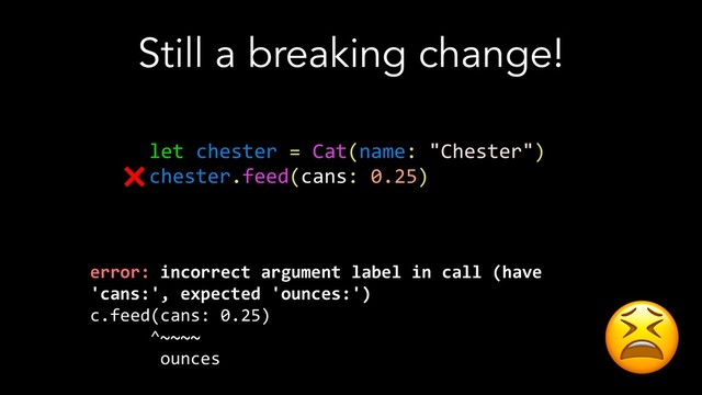 Still a breaking change!
let chester = Cat(name: "Chester")
chester.feed(cans: 0.25)
error: incorrect argument label in call (have
'cans:', expected 'ounces:')
c.feed(cans: 0.25)
^~~~~
ounces
