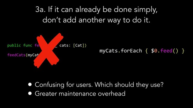 3a. If it can already be done simply,
don’t add another way to do it.
public func feedCats(_ cats: [Cat])
feedCats(myCats)
myCats.forEach { $0.feed() }
• Confusing for users. Which should they use?
• Greater maintenance overhead
