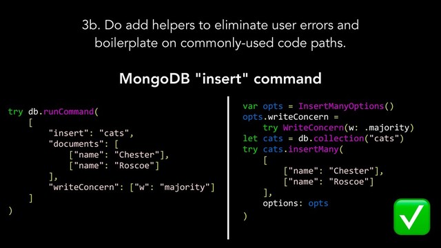 3b. Do add helpers to eliminate user errors and
boilerplate on commonly-used code paths.
MongoDB "insert" command
try db.runCommand(
[
"insert": "cats",
"documents": [
["name": "Chester"],
["name": "Roscoe"]
],
"writeConcern": ["w": "majority"]
]
)
var opts = InsertManyOptions()
opts.writeConcern =
try WriteConcern(w: .majority)
let cats = db.collection("cats")
try cats.insertMany(
[
["name": "Chester"],
["name": "Roscoe"]
],
options: opts
)
