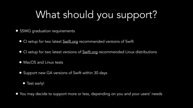 What should you support?
• SSWG graduation requirements
• CI setup for two latest Swift.org recommended versions of Swift
• CI setup for two latest versions of Swift.org recommended Linux distributions
• MacOS and Linux tests
• Support new GA versions of Swift within 30 days
• Test early!
• You may decide to support more or less, depending on you and your users’ needs
