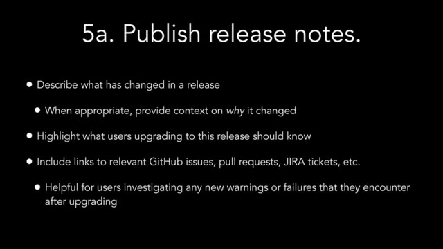 5a. Publish release notes.
• Describe what has changed in a release
• When appropriate, provide context on why it changed
• Highlight what users upgrading to this release should know
• Include links to relevant GitHub issues, pull requests, JIRA tickets, etc.
• Helpful for users investigating any new warnings or failures that they encounter
after upgrading
