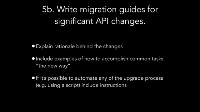 5b. Write migration guides for
significant API changes.
•Explain rationale behind the changes
•Include examples of how to accomplish common tasks
“the new way”
•If it’s possible to automate any of the upgrade process
(e.g. using a script) include instructions
