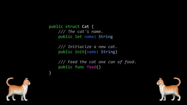 public struct Cat {
/// The cat's name.
public let name: String
/// Initialize a new cat.
public init(name: String)
/// Feed the cat one can of food.
public func feed()
}
