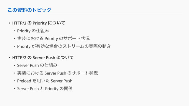 ͜ͷࢿྉͷτϐοΫ
• HTTP/2 ͷ Priority ʹ͍ͭͯ
• Priority ͷ࢓૊Έ
• ࣮૷ʹ͓͚Δ Priority ͷαϙʔτঢ়گ
• Priority ͕༗ޮͳ৔߹ͷετϦʔϜͷ࣮ࡍͷಈ͖
• HTTP/2 ͷ Server Push ʹ͍ͭͯ
• Server Push ͷ࢓૊Έ
• ࣮૷ʹ͓͚Δ Server Push ͷαϙʔτঢ়گ
• Preload Λ༻͍ͨ Server Push
• Server Push ͱ Priority ͷؔ܎

