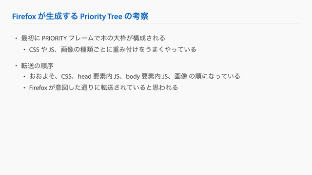 Firefox ͕ੜ੒͢Δ Priority Tree ͷߟ࡯
• ࠷ॳʹ PRIORITY ϑϨʔϜͰ໦ͷେ࿮͕ߏ੒͞ΕΔ
• CSS ΍ JSɺը૾ͷछྨ͝ͱʹॏΈ෇͚Λ͏·͘΍͍ͬͯΔ
• సૹͷॱং
• ͓͓ΑͦɺCSSɺhead ཁૉ಺ JSɺbody ཁૉ಺ JSɺը૾ ͷॱʹͳ͍ͬͯΔ
• Firefox ͕ҙਤͨ͠௨Γʹసૹ͞Ε͍ͯΔͱࢥΘΕΔ
