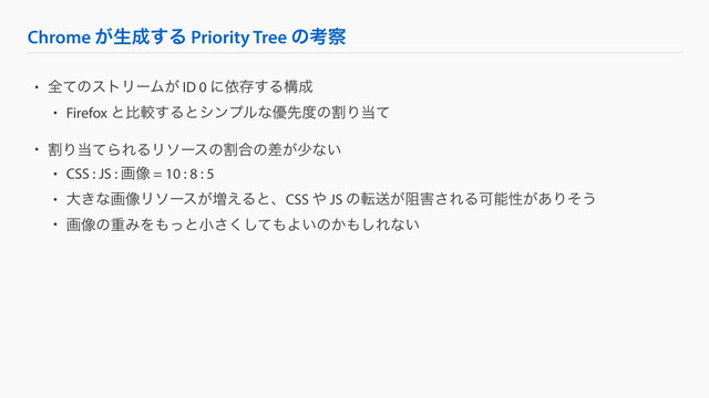 Chrome ͕ੜ੒͢Δ Priority Tree ͷߟ࡯
• શͯͷετϦʔϜ͕ ID 0 ʹґଘ͢Δߏ੒
• Firefox ͱൺֱ͢Δͱγϯϓϧͳ༏ઌ౓ͷׂΓ౰ͯ
• ׂΓ౰ͯΒΕΔϦιʔεͷׂ߹ͷ͕ࠩগͳ͍
• CSS : JS : ը૾ = 10 : 8 : 5
• େ͖ͳը૾Ϧιʔε͕૿͑ΔͱɺCSS ΍ JS ͷసૹ્͕֐͞ΕΔՄೳੑ͕͋Γͦ͏
• ը૾ͷॏΈΛ΋ͬͱখͯ͘͞͠΋Α͍ͷ͔΋͠Εͳ͍
