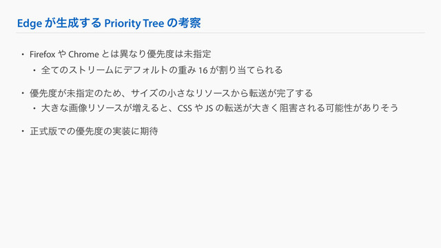 Edge ͕ੜ੒͢Δ Priority Tree ͷߟ࡯
• Firefox ΍ Chrome ͱ͸ҟͳΓ༏ઌ౓͸ະࢦఆ
• શͯͷετϦʔϜʹσϑΥϧτͷॏΈ 16 ׂ͕Γ౰ͯΒΕΔ
• ༏ઌ౓͕ະࢦఆͷͨΊɺαΠζͷখ͞ͳϦιʔε͔Βసૹ͕׬ྃ͢Δ
• େ͖ͳը૾Ϧιʔε͕૿͑ΔͱɺCSS ΍ JS ͷసૹ͕େ્͖͘֐͞ΕΔՄೳੑ͕͋Γͦ͏
• ਖ਼ࣜ൛Ͱͷ༏ઌ౓ͷ࣮૷ʹظ଴
