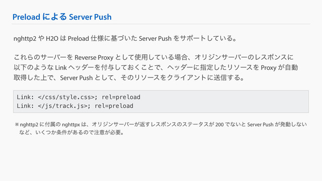 Preload ʹΑΔ Server Push
Link: ; rel=preload
Link: ; rel=preload
nghttp2 ΍ H2O ͸ Preload ࢓༷ʹج͍ͮͨ Server Push Λαϙʔτ͍ͯ͠Δɻ
͜ΕΒͷαʔόʔΛ Reverse Proxy ͱͯ͠࢖༻͍ͯ͠Δ৔߹ɺΦϦδϯαʔόʔͷϨεϙϯεʹ
ҎԼͷΑ͏ͳ Link ϔομʔΛ෇༩͓ͯ͘͜͠ͱͰɺϔομʔʹࢦఆͨ͠ϦιʔεΛ Proxy ͕ࣗಈ
औಘ্ͨ͠ͰɺServer Push ͱͯ͠ɺͦͷϦιʔεΛΫϥΠΞϯτʹૹ৴͢Δɻ
※ nghttp2 ʹ෇ଐͷ nghttpx ͸ɺΦϦδϯαʔόʔ͕ฦ͢Ϩεϙϯεͷεςʔλε͕ 200 Ͱͳ͍ͱ Server Push ͕ൃಈ͠ͳ͍
ɹͳͲɺ͍͔ͭ͘৚͕݅͋ΔͷͰ஫ҙ͕ඞཁɻ
