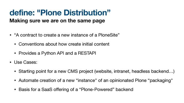 define: "Plone Distribution”
Making sure we are on the same page
• “A contract to create a new instance of a PloneSite”

• Conventions about how create initial content

• Provides a Python API and a RESTAPI

• Use Cases:

• Starting point for a new CMS project (website, intranet, headless backend…)

• Automate creation of a new “instance" of an opinionated Plone “packaging"

• Basis for a SaaS o
ff
ering of a “Plone-Powered” backend
