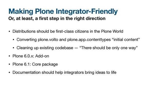 Making Plone Integrator-Friendly
Or, at least, a
fi
rst step in the right direction
• Distributions should be
fi
rst-class citizens in the Plone World

• Converting plone.volto and plone.app.contenttypes “initial content”

• Cleaning up existing codebase — “There should be only one way”

• Plone 6.0.x: Add-on

• Plone 6.1: Core package

• Documentation should help integrators bring ideas to life
