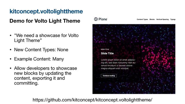 Demo for Volto Light Theme
• "We need a showcase for Volto
Light Theme”

• New Content Types: None

• Example Content: Many

• Allow developers to showcase
new blocks by updating the
content, exporting it and
committing.
kitconcept.voltolighttheme
https://github.com/kitconcept/kitconcept.voltolighttheme/
