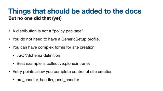 Things that should be added to the docs
But no one did that (yet)
• A distribution is not a “policy package”

• You do not need to have a GenericSetup pro
fi
le.

• You can have complex forms for site creation

• JSONSchema de
fi
nition

• Best example is collective.plone.intranet

• Entry points allow you complete control of site creation

• pre_handler, handler, post_handler
