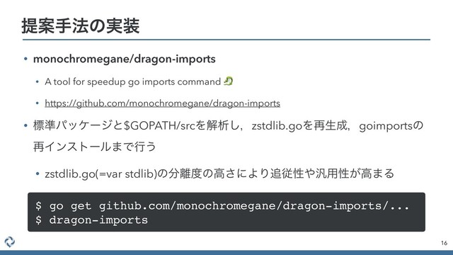 • monochromegane/dragon-imports
• A tool for speedup go imports command 
• https://github.com/monochromegane/dragon-imports
• ඪ४ύοέʔδͱ$GOPATH/srcΛղੳ͠ɼzstdlib.goΛ࠶ੜ੒ɼgoimportsͷ
࠶Πϯετʔϧ·Ͱߦ͏
• zstdlib.go(=var stdlib)ͷ෼཭౓ͷߴ͞ʹΑΓ௥ैੑ΍൚༻ੑ͕ߴ·Δ
16
ఏҊख๏ͷ࣮૷
$ go get github.com/monochromegane/dragon-imports/...
$ dragon-imports
