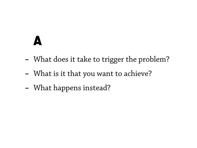 - What does it take to trigger the problem?
- What is it that you want to achieve?
- What happens instead?
A
